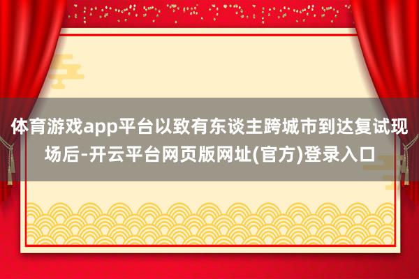 体育游戏app平台以致有东谈主跨城市到达复试现场后-开云平台网页版网址(官方)登录入口