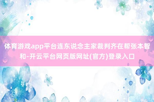 体育游戏app平台连东说念主家裁判齐在帮张本智和-开云平台网页版网址(官方)登录入口