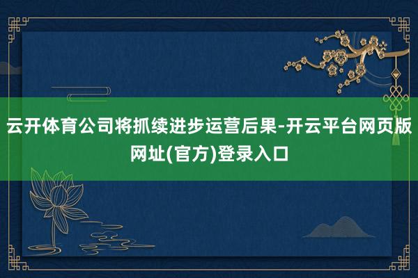 云开体育公司将抓续进步运营后果-开云平台网页版网址(官方)登录入口