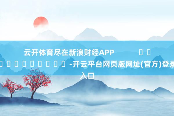 云开体育尽在新浪财经APP            													-开云平台网页版网址(官方)登录入口