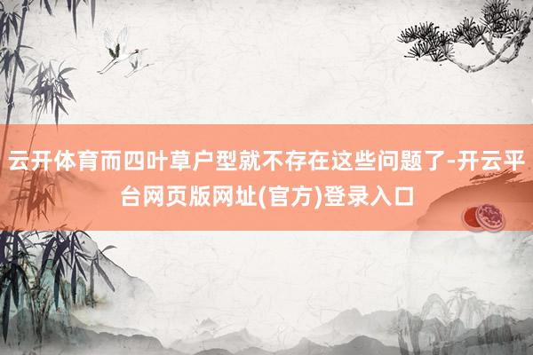 云开体育而四叶草户型就不存在这些问题了-开云平台网页版网址(官方)登录入口