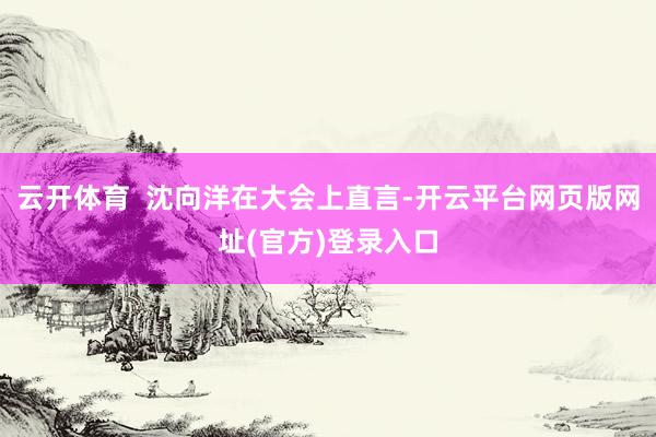 云开体育  沈向洋在大会上直言-开云平台网页版网址(官方)登录入口
