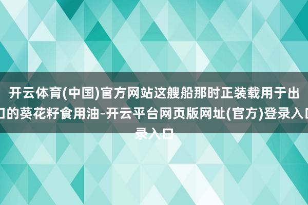 开云体育(中国)官方网站这艘船那时正装载用于出口的葵花籽食用油-开云平台网页版网址(官方)登录入口