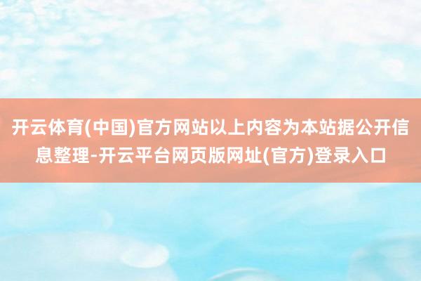 开云体育(中国)官方网站以上内容为本站据公开信息整理-开云平台网页版网址(官方)登录入口