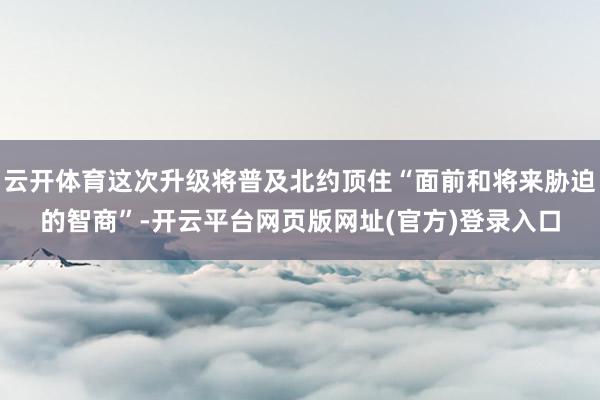 云开体育这次升级将普及北约顶住“面前和将来胁迫的智商”-开云平台网页版网址(官方)登录入口