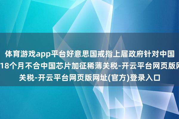 体育游戏app平台好意思国戒指上届政府针对中国芯片买卖拜访 翌日18个月不合中国芯片加征稀薄关税-开云平台网页版网址(官方)登录入口