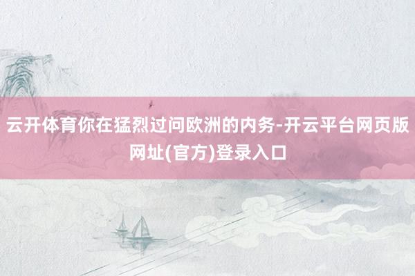 云开体育你在猛烈过问欧洲的内务-开云平台网页版网址(官方)登录入口