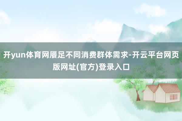 开yun体育网餍足不同消费群体需求-开云平台网页版网址(官方)登录入口