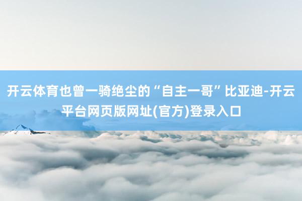 开云体育也曾一骑绝尘的“自主一哥”比亚迪-开云平台网页版网址(官方)登录入口