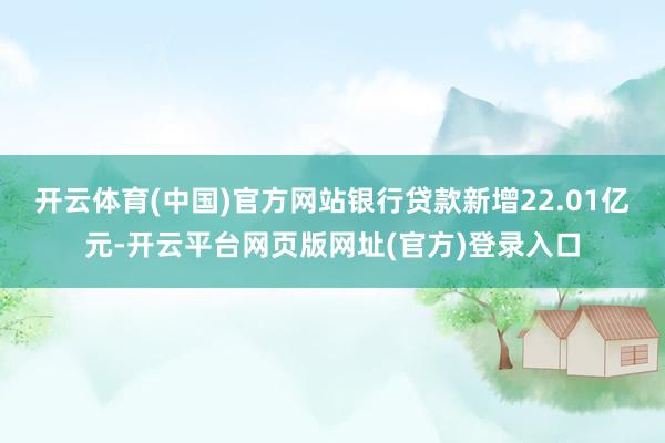 开云体育(中国)官方网站银行贷款新增22.01亿元-开云平台网页版网址(官方)登录入口