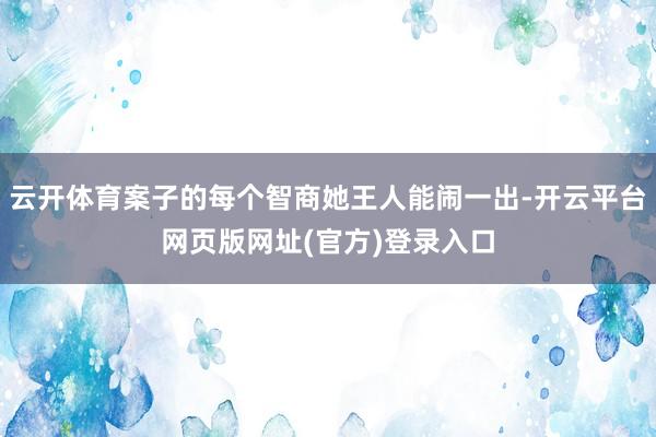 云开体育案子的每个智商她王人能闹一出-开云平台网页版网址(官方)登录入口