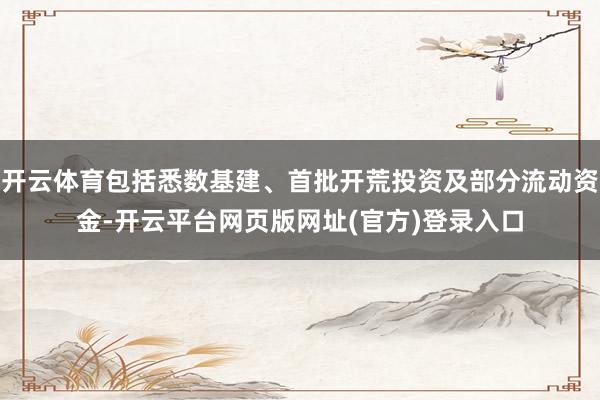 开云体育包括悉数基建、首批开荒投资及部分流动资金-开云平台网