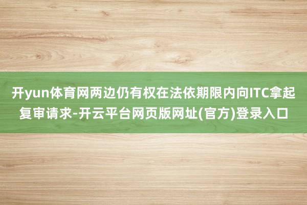 开yun体育网两边仍有权在法依期限内向ITC拿起复审请求-开云平台网页版网址(官方)登录入口