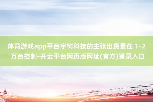 体育游戏app平台宇树科技的主张出货量在 1-2 万台控制-