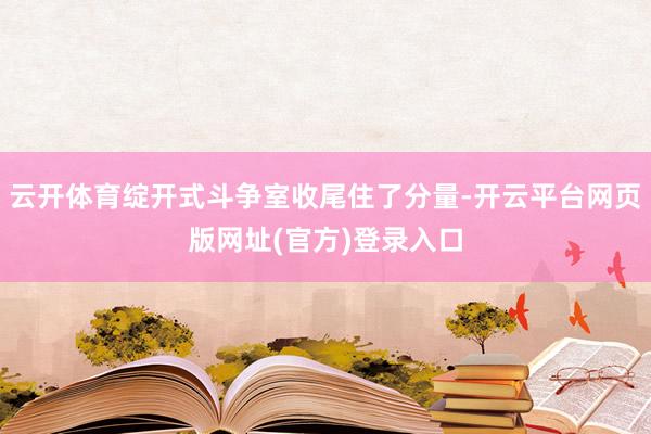 云开体育绽开式斗争室收尾住了分量-开云平台网页版网址(官方)