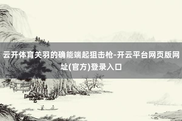 云开体育关羽的确能端起狙击枪-开云平台网页版网址(官方)登录